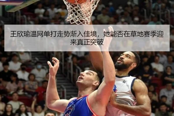 王欣瑜温网单打走势渐入佳境，她能否在草地赛季迎来真正突破